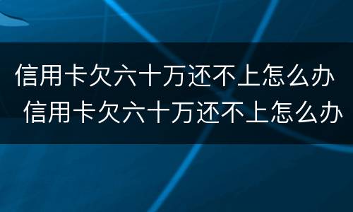 信用卡欠六十万还不上怎么办 信用卡欠六十万还不上怎么办呢