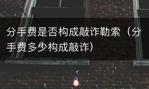 分手费是否构成敲诈勒索（分手费多少构成敲诈）