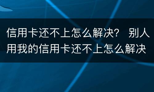 信用卡还不上怎么解决？ 别人用我的信用卡还不上怎么解决