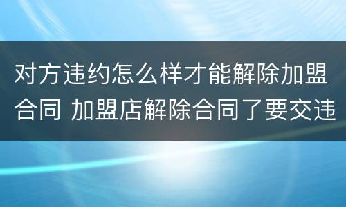 对方违约怎么样才能解除加盟合同 加盟店解除合同了要交违约金吗