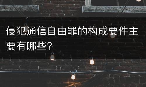侵犯通信自由罪的构成要件主要有哪些?