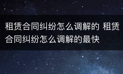 租赁合同纠纷怎么调解的 租赁合同纠纷怎么调解的最快