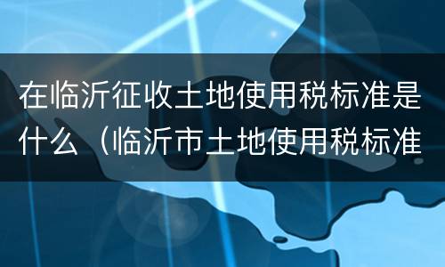 在临沂征收土地使用税标准是什么（临沂市土地使用税标准）