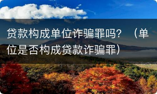 贷款构成单位诈骗罪吗？（单位是否构成贷款诈骗罪）