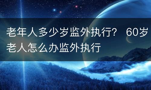 老年人多少岁监外执行？ 60岁老人怎么办监外执行