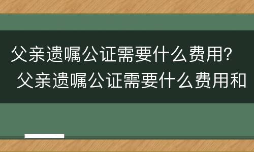父亲遗嘱公证需要什么费用？ 父亲遗嘱公证需要什么费用和手续