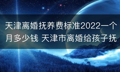 天津离婚抚养费标准2022一个月多少钱 天津市离婚给孩子抚养费多少钱一个月