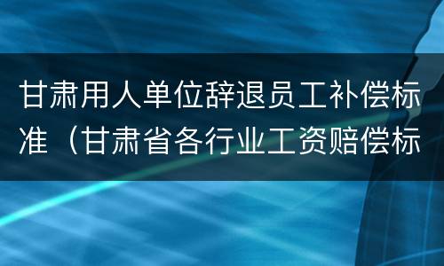 甘肃用人单位辞退员工补偿标准（甘肃省各行业工资赔偿标准2020年）