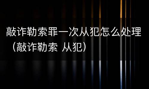 敲诈勒索罪一次从犯怎么处理（敲诈勒索 从犯）
