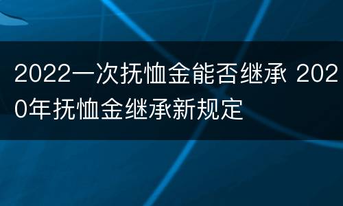 2022一次抚恤金能否继承 2020年抚恤金继承新规定