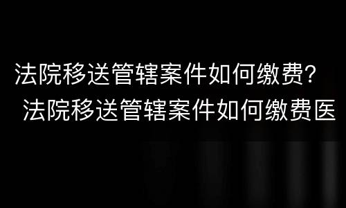 法院移送管辖案件如何缴费？ 法院移送管辖案件如何缴费医保