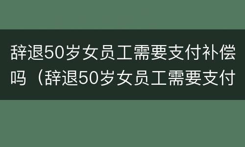 辞退50岁女员工需要支付补偿吗（辞退50岁女员工需要支付补偿吗为什么）