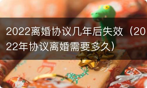 2022离婚协议几年后失效（2022年协议离婚需要多久）