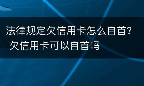 法律规定欠信用卡怎么自首？ 欠信用卡可以自首吗