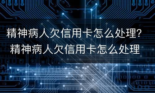 精神病人欠信用卡怎么处理？ 精神病人欠信用卡怎么处理