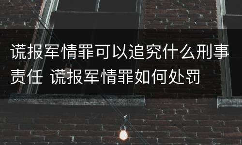 谎报军情罪可以追究什么刑事责任 谎报军情罪如何处罚