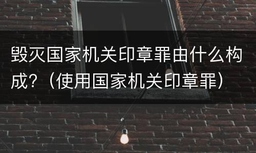 毁灭国家机关印章罪由什么构成?（使用国家机关印章罪）