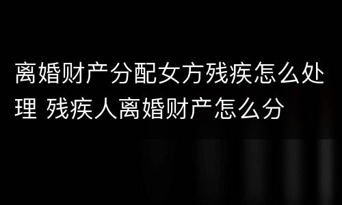 离婚财产分配女方残疾怎么处理 残疾人离婚财产怎么分