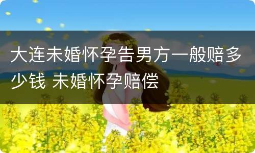 大连未婚怀孕告男方一般赔多少钱 未婚怀孕赔偿