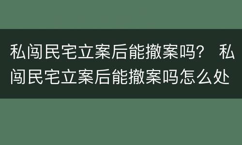 私闯民宅立案后能撤案吗？ 私闯民宅立案后能撤案吗怎么处理