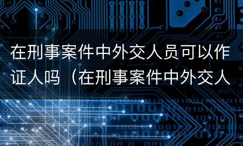 在刑事案件中外交人员可以作证人吗（在刑事案件中外交人员可以作证人吗）
