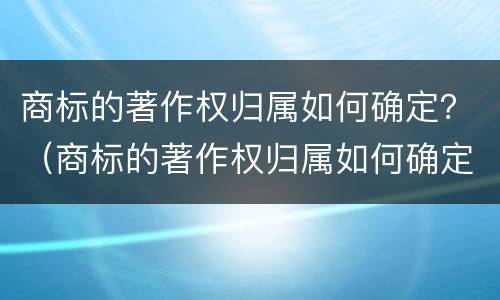 商标的著作权归属如何确定？（商标的著作权归属如何确定）