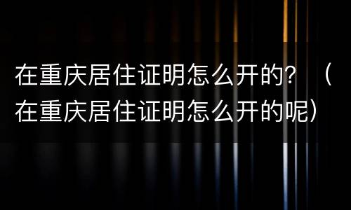 在重庆居住证明怎么开的？（在重庆居住证明怎么开的呢）