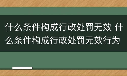 什么条件构成行政处罚无效 什么条件构成行政处罚无效行为