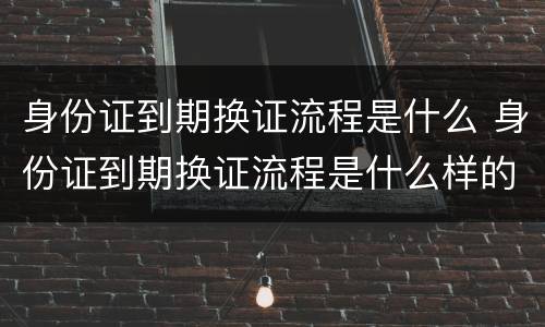 身份证到期换证流程是什么 身份证到期换证流程是什么样的