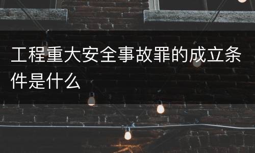 工程重大安全事故罪的成立条件是什么