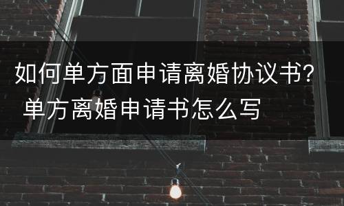 如何单方面申请离婚协议书？ 单方离婚申请书怎么写