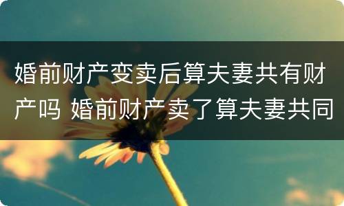 婚前财产变卖后算夫妻共有财产吗 婚前财产卖了算夫妻共同财产吗