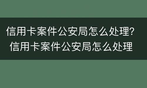 信用卡案件公安局怎么处理？ 信用卡案件公安局怎么处理