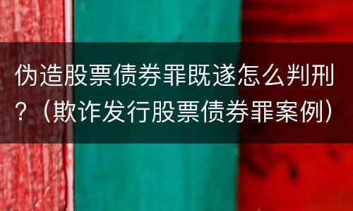 伪造股票债券罪既遂怎么判刑?（欺诈发行股票债券罪案例）