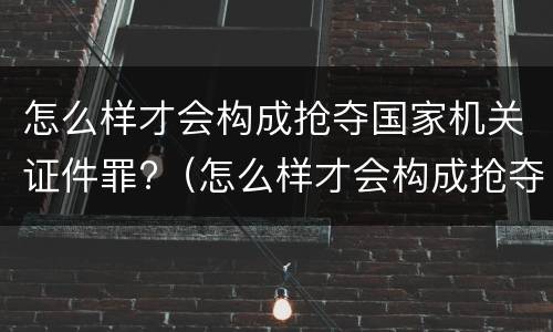 怎么样才会构成抢夺国家机关证件罪?（怎么样才会构成抢夺国家机关证件罪行）