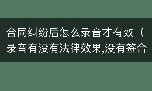 合同纠纷后怎么录音才有效（录音有没有法律效果,没有签合同）