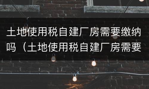 土地使用税自建厂房需要缴纳吗（土地使用税自建厂房需要缴纳吗现在）