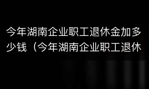 今年湖南企业职工退休金加多少钱（今年湖南企业职工退休金加多少钱了）