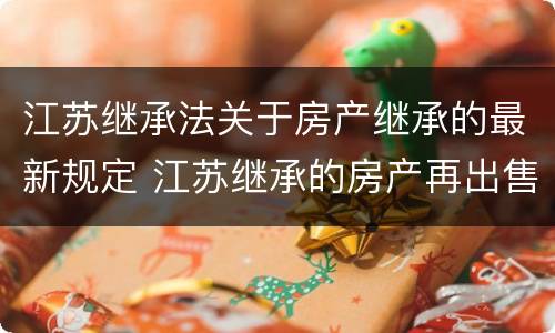 江苏继承法关于房产继承的最新规定 江苏继承的房产再出售新政