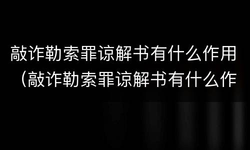 敲诈勒索罪谅解书有什么作用（敲诈勒索罪谅解书有什么作用吗）