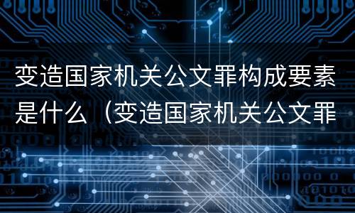 变造国家机关公文罪构成要素是什么（变造国家机关公文罪立案追诉标准）