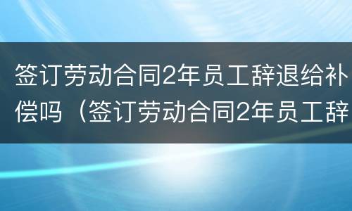 签订劳动合同2年员工辞退给补偿吗（签订劳动合同2年员工辞退给补偿吗合法吗）