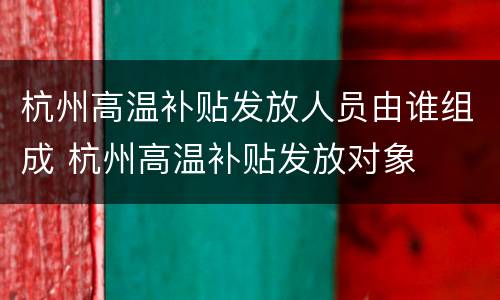 杭州高温补贴发放人员由谁组成 杭州高温补贴发放对象