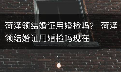 菏泽领结婚证用婚检吗？ 菏泽领结婚证用婚检吗现在
