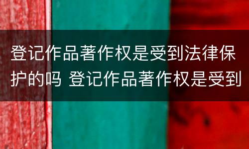 登记作品著作权是受到法律保护的吗 登记作品著作权是受到法律保护的吗