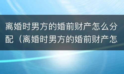 离婚时男方的婚前财产怎么分配（离婚时男方的婚前财产怎么分配给女方）