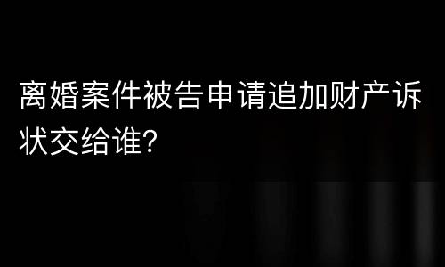 离婚案件被告申请追加财产诉状交给谁？
