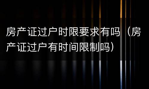 房产证过户时限要求有吗（房产证过户有时间限制吗）