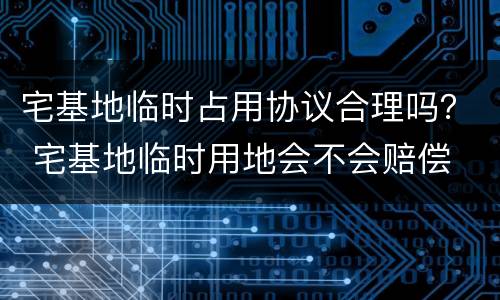宅基地临时占用协议合理吗？ 宅基地临时用地会不会赔偿