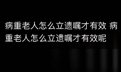 病重老人怎么立遗嘱才有效 病重老人怎么立遗嘱才有效呢